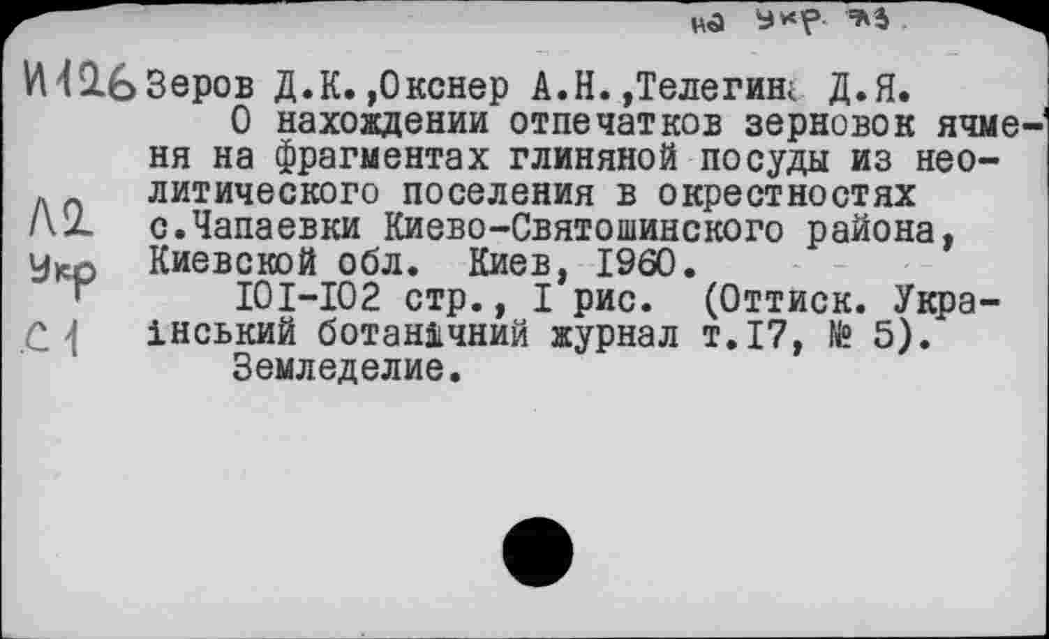 ﻿И42.63ЄРОВ Д.К.,Окснер А.Н.,Телегиш Д.Я.
О нахождении отпечатков зерновок ячменя на фрагментах глиняной посуды из нео-
М
01
литического поселения в окрестностях с.Чапаевки Киево-Святошинского района, Киевской обл. Киев, I960.
10I—102 стр., I рис. (Оттиск. Український ботанічний журнал т.17, № 5).
Земледелие.